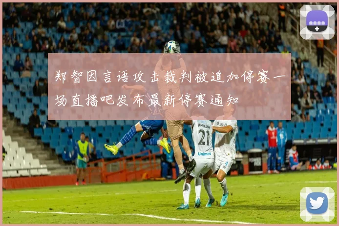 郑智因言语攻击裁判被追加停赛一场直播吧发布最新停赛通知