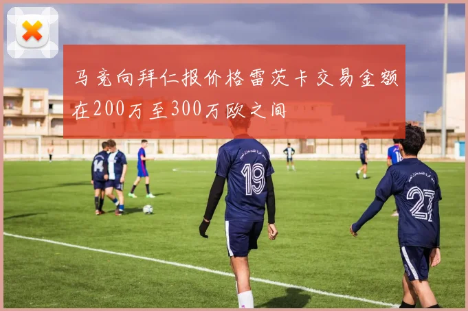 马竞向拜仁报价格雷茨卡交易金额在200万至300万欧之间