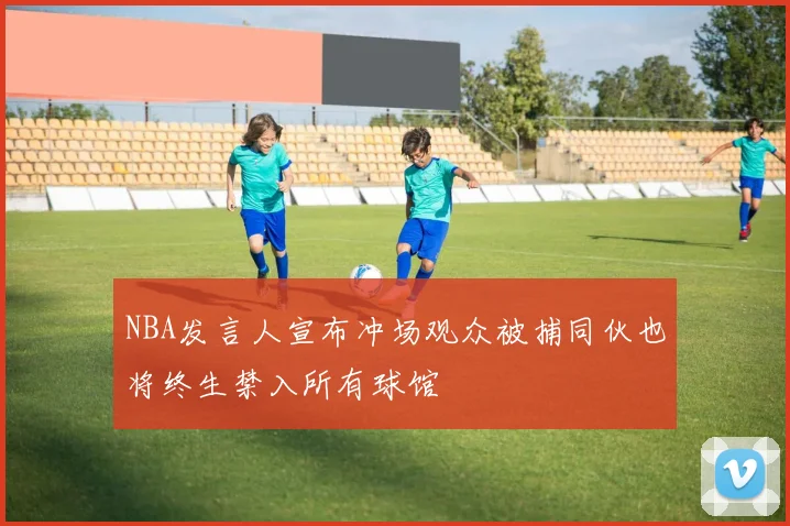 NBA发言人宣布冲场观众被捕同伙也将终生禁入所有球馆