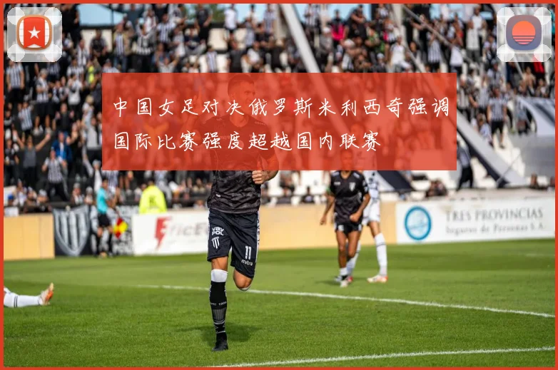 中国女足对决俄罗斯米利西奇强调国际比赛强度超越国内联赛