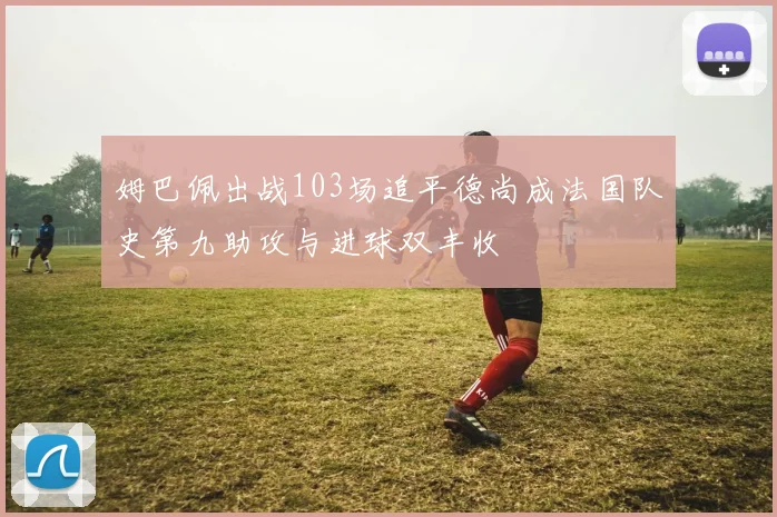 姆巴佩出战103场追平德尚成法国队史第九助攻与进球双丰收