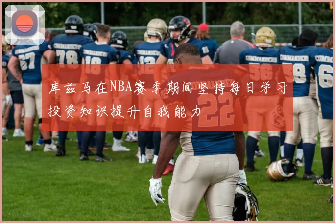 库兹马在NBA赛季期间坚持每日学习投资知识提升自我能力