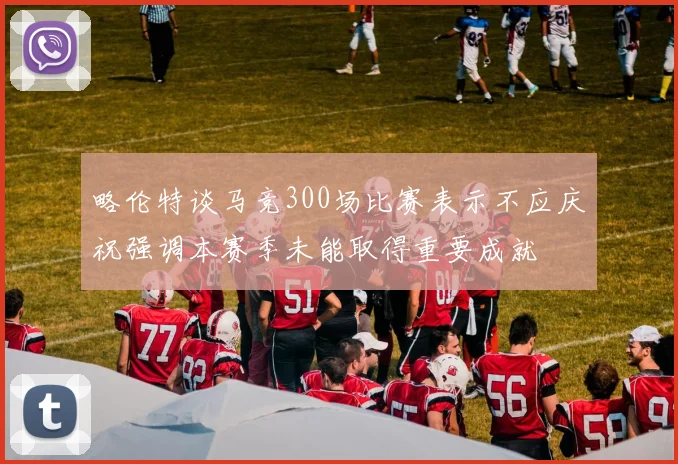 略伦特谈马竞300场比赛表示不应庆祝强调本赛季未能取得重要成就