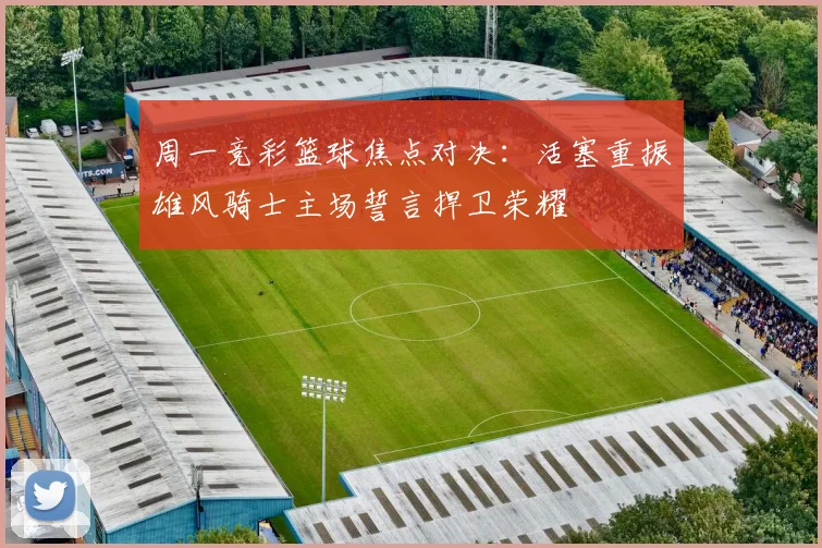 周一竞彩篮球焦点对决：活塞重振雄风骑士主场誓言捍卫荣耀