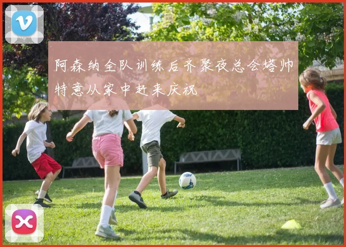 阿森纳全队训练后齐聚夜总会塔帅特意从家中赶来庆祝