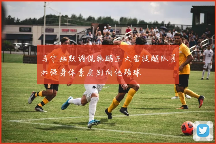 马宁幽默调侃韩鹏王大雷提醒队员加强身体素质别向他踢球